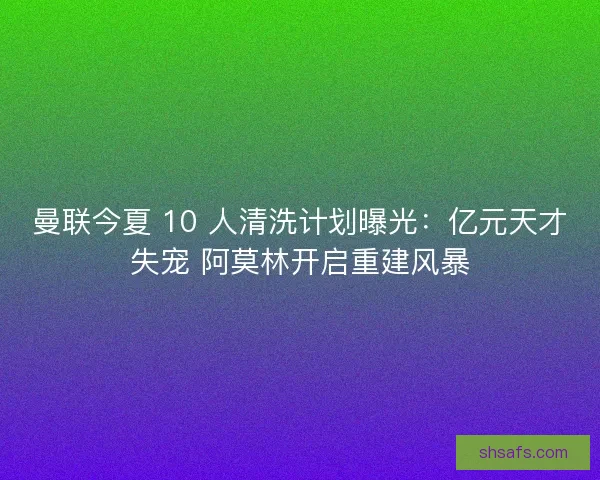 曼联今夏 10 人清洗计划曝光：亿元天才失宠 阿莫林开启重建风暴