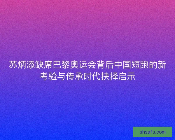 苏炳添缺席巴黎奥运会背后中国短跑的新考验与传承时代抉择启示 苏炳添缺席巴黎奥运会背后中国短跑的新考验与传承时代抉择启示