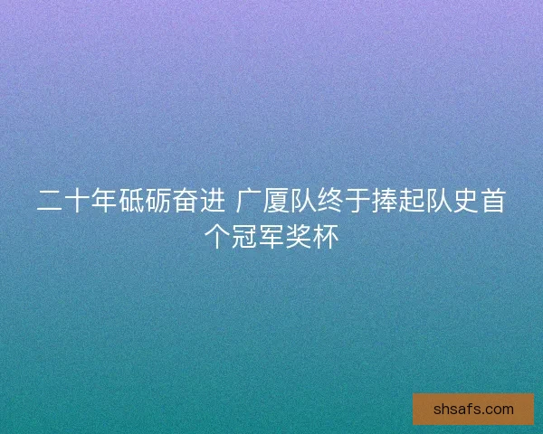 二十年砥砺奋进 广厦队终于捧起队史首个冠军奖杯