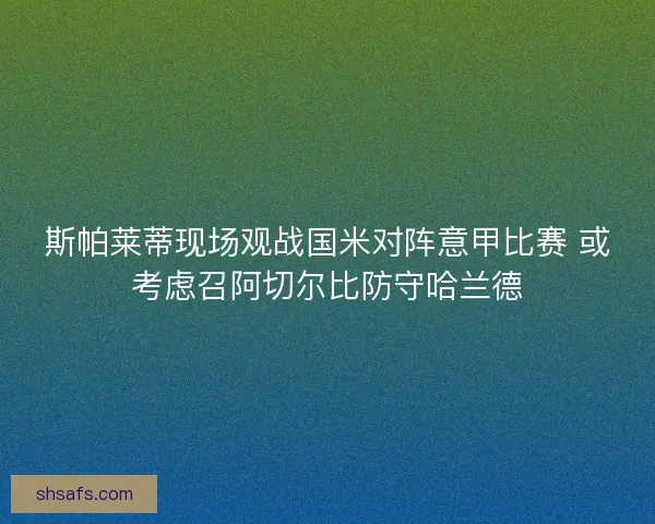 斯帕莱蒂现场观战国米对阵意甲比赛 或考虑召阿切尔比防守哈兰德 斯帕莱蒂现场观战国米对阵意甲比赛 或考虑召阿切尔比防守哈兰德