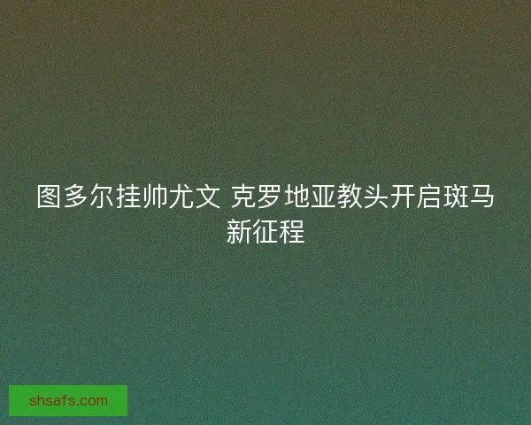 图多尔挂帅尤文 克罗地亚教头开启斑马新征程