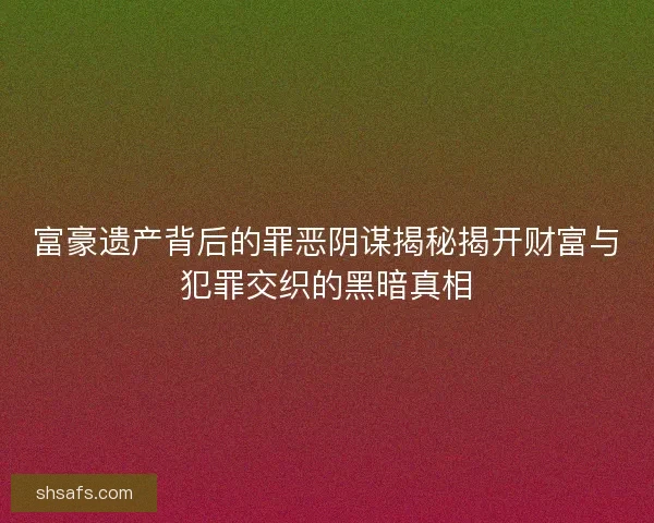 富豪遗产背后的罪恶阴谋揭秘揭开财富与犯罪交织的黑暗真相