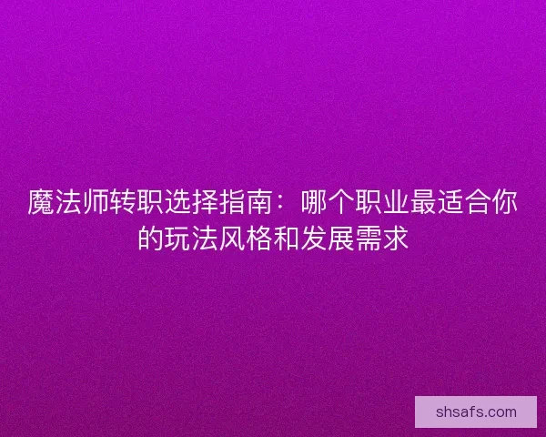魔法师转职选择指南：哪个职业最适合你的玩法风格和发展需求