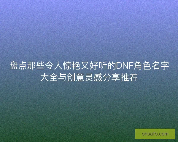 盘点那些令人惊艳又好听的DNF角色名字大全与创意灵感分享推荐