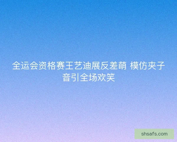 全运会资格赛王艺迪展反差萌 模仿夹子音引全场欢笑 全运会资格赛王艺迪展反差萌 模仿夹子音引全场欢笑