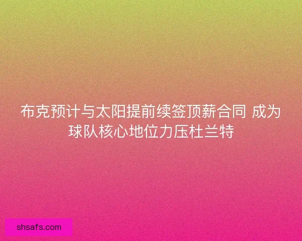 布克预计与太阳提前续签顶薪合同 成为球队核心地位力压杜兰特