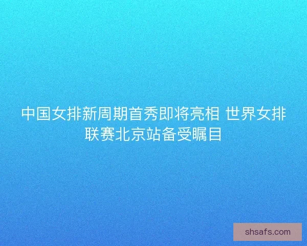 中国女排新周期首秀即将亮相 世界女排联赛北京站备受瞩目