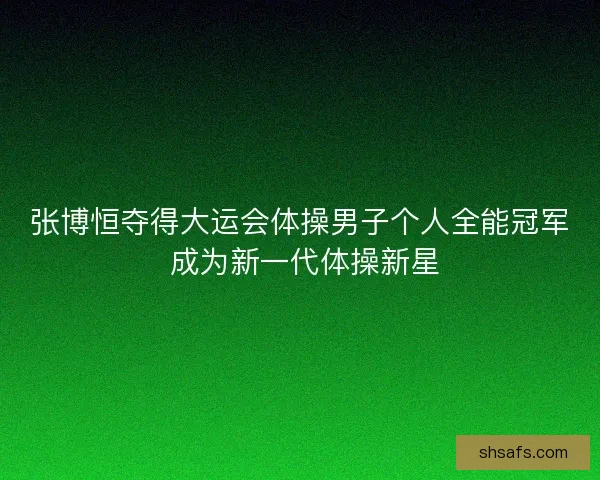 张博恒夺得大运会体操男子个人全能冠军 成为新一代体操新星
