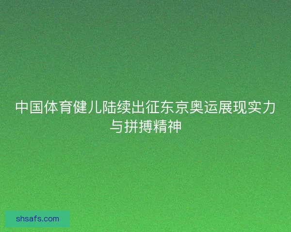 中国体育健儿陆续出征东京奥运展现实力与拼搏精神 中国体育健儿陆续出征东京奥运展现实力与拼搏精神