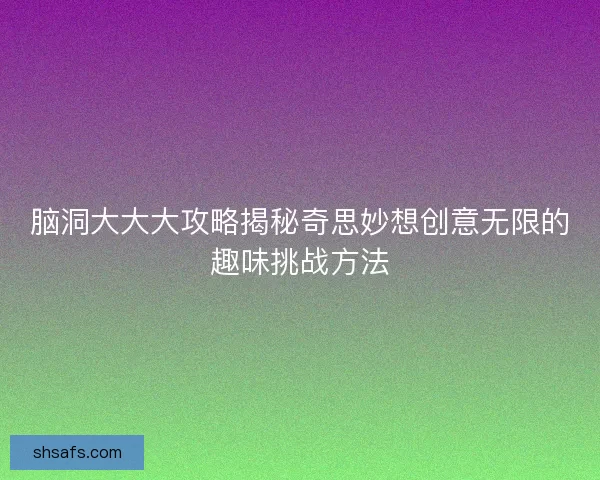 脑洞大大大攻略揭秘奇思妙想创意无限的趣味挑战方法
