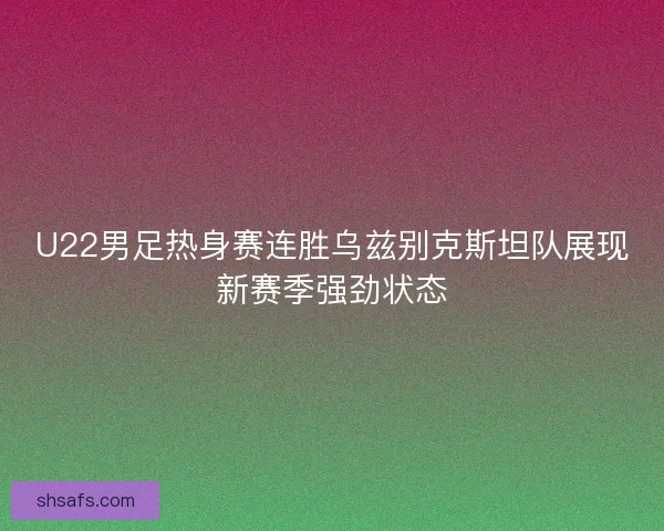 U22男足热身赛连胜乌兹别克斯坦队展现新赛季强劲状态 U22男足热身赛连胜乌兹别克斯坦队展现新赛季强劲状态