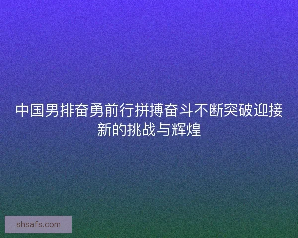 中国男排奋勇前行拼搏奋斗不断突破迎接新的挑战与辉煌