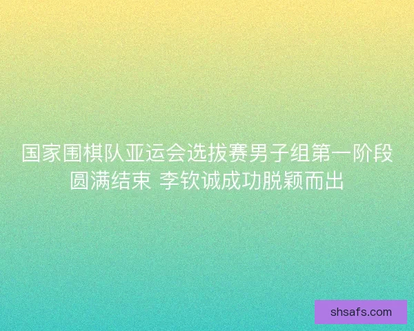国家围棋队亚运会选拔赛男子组第一阶段圆满结束 李钦诚成功脱颖而出