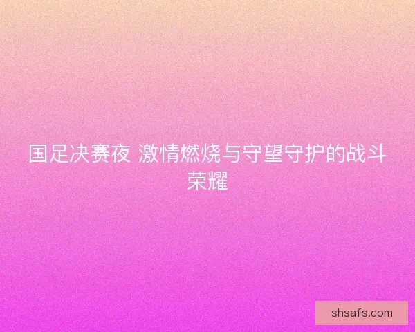 国足决赛夜 激情燃烧与守望守护的战斗荣耀