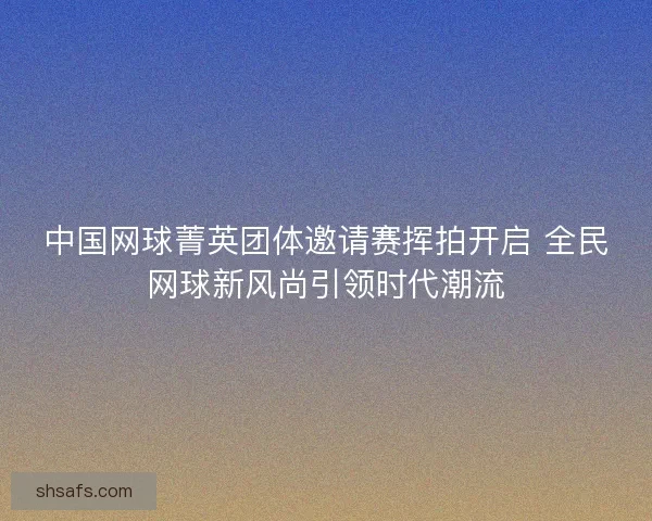 中国网球菁英团体邀请赛挥拍开启 全民网球新风尚引领时代潮流 中国网球菁英团体邀请赛挥拍开启 全民网球新风尚引领时代潮流