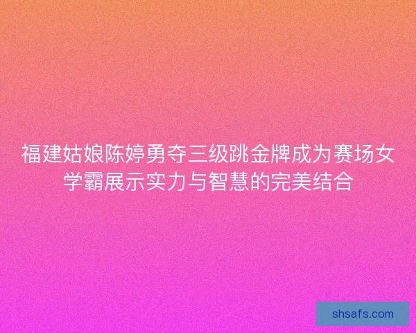 福建姑娘陈婷勇夺三级跳金牌成为赛场女学霸展示实力与智慧的完美结合 福建姑娘陈婷勇夺三级跳金牌成为赛场女学霸展示实力与智慧的完美结合