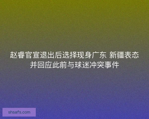 赵睿官宣退出后选择现身广东 新疆表态并回应此前与球迷冲突事件 赵睿官宣退出后选择现身广东 新疆表态并回应此前与球迷冲突事件